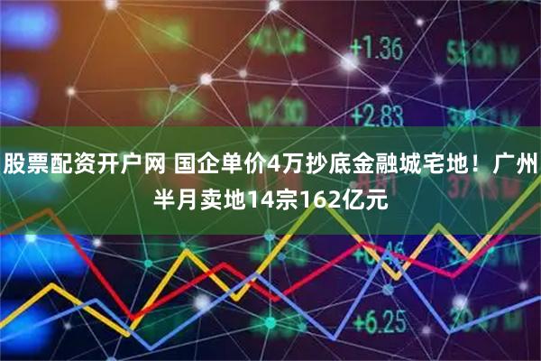 股票配资开户网 国企单价4万抄底金融城宅地！广州半月卖地14宗162亿元
